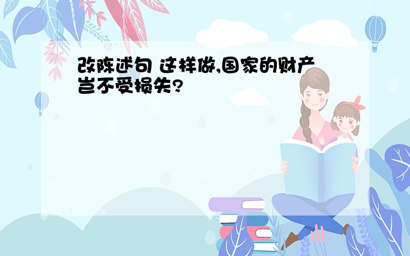 改陈述句 这样做,国家的财产岂不受损失?