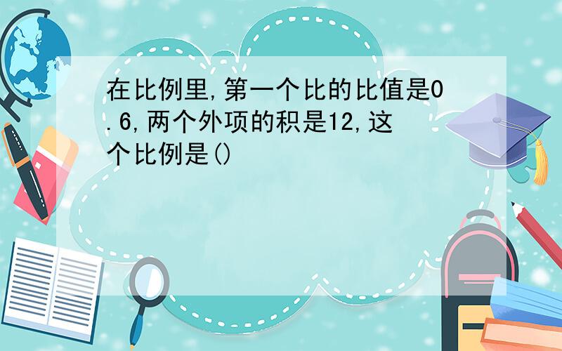 在比例里,第一个比的比值是0.6,两个外项的积是12,这个比例是()