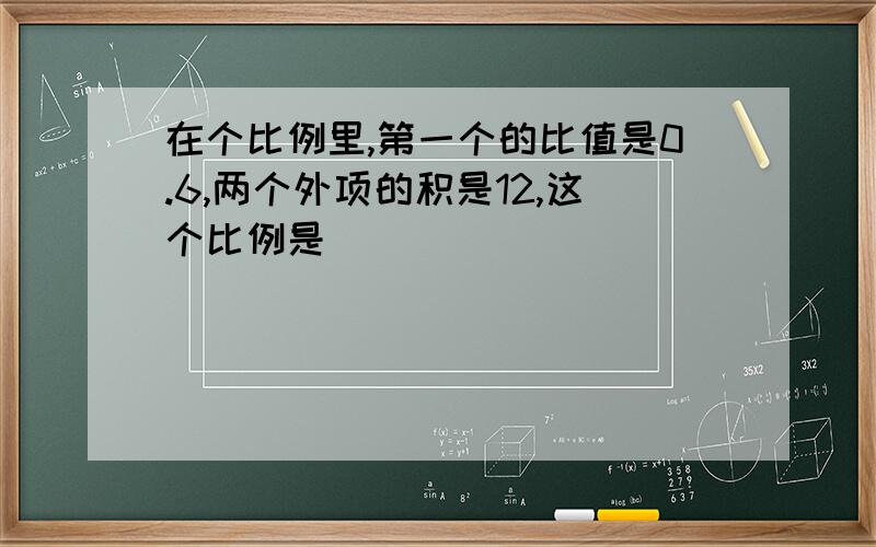 在个比例里,第一个的比值是0.6,两个外项的积是12,这个比例是（）