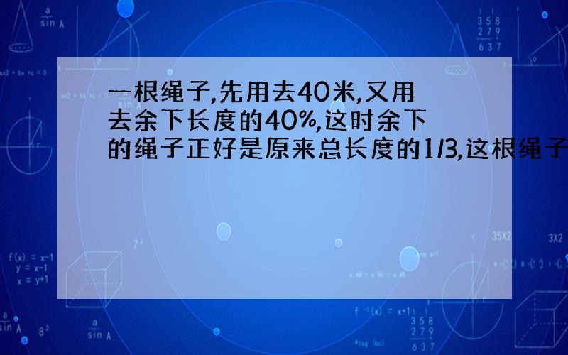 一根绳子,先用去40米,又用去余下长度的40%,这时余下的绳子正好是原来总长度的1/3,这根绳子原来有多长?