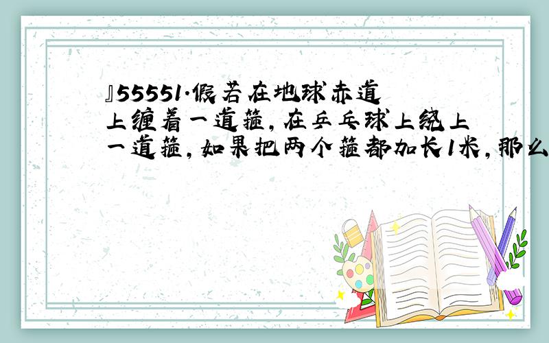 』55551.假若在地球赤道上缠着一道箍,在乒乓球上绕上一道箍,如果把两个箍都加长1米,那么两个箍与它们的求之间的空隙哪