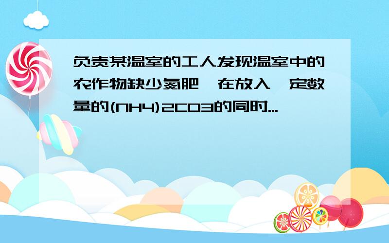 负责某温室的工人发现温室中的农作物缺少氮肥,在放入一定数量的(NH4)2CO3的同时...