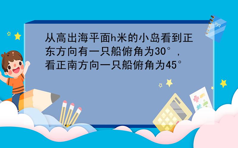 从高出海平面h米的小岛看到正东方向有一只船俯角为30°,看正南方向一只船俯角为45°