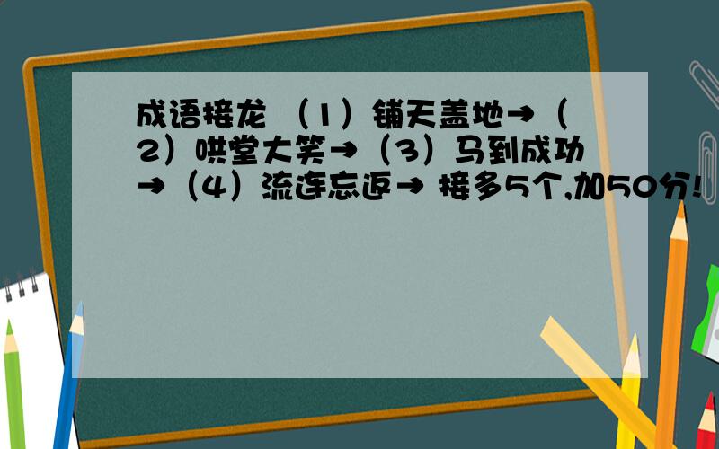 成语接龙 （1）铺天盖地→（2）哄堂大笑→（3）马到成功→（4）流连忘返→ 接多5个,加50分!