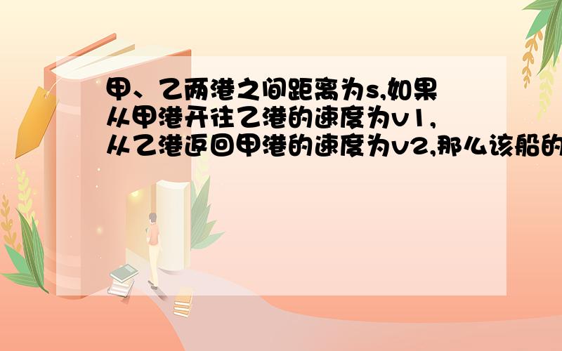 甲、乙两港之间距离为s,如果从甲港开往乙港的速度为v1,从乙港返回甲港的速度为v2,那么该船的往返平均