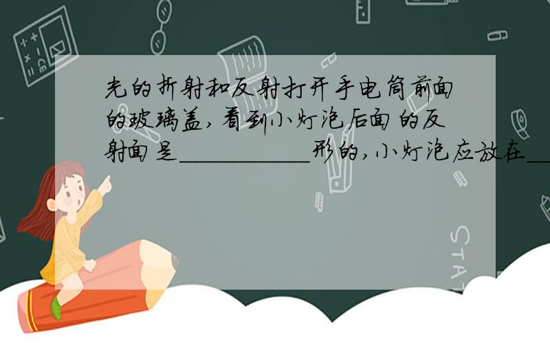 光的折射和反射打开手电筒前面的玻璃盖,看到小灯泡后面的反射面是＿＿＿＿＿＿＿＿＿＿形的,小灯泡应放在＿＿＿＿＿＿,理由是