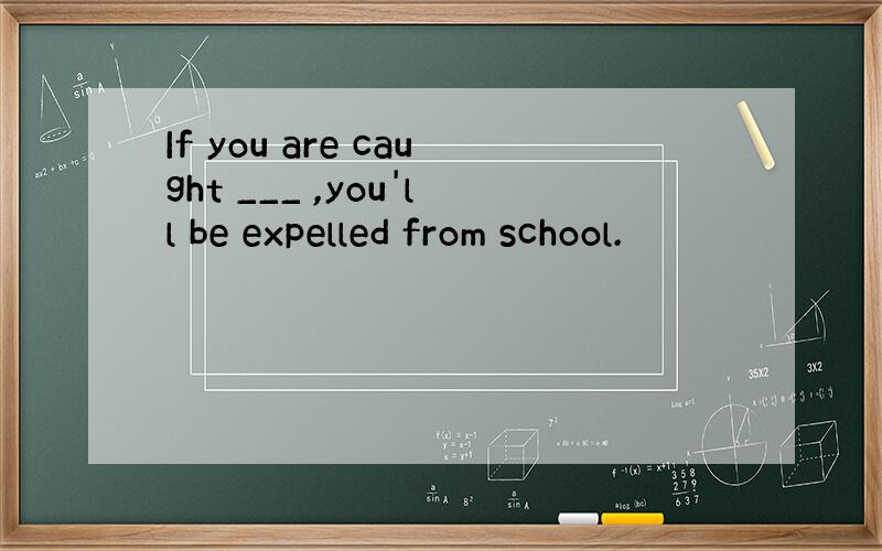 If you are caught ___ ,you'll be expelled from school.