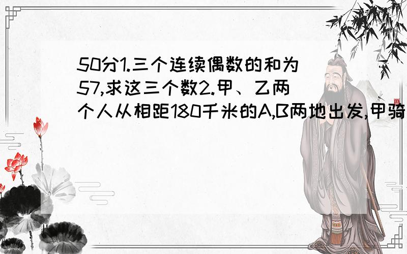 50分1.三个连续偶数的和为57,求这三个数2.甲、乙两个人从相距180千米的A,B两地出发,甲骑自行车,乙骑摩托车,沿