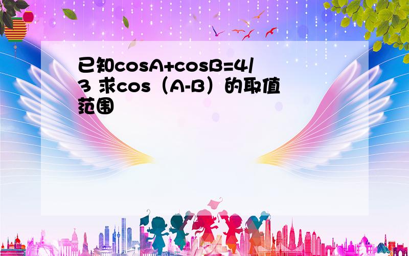 已知cosA+cosB=4/3 求cos（A-B）的取值范围