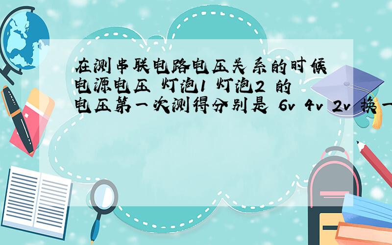 在测串联电路电压关系的时候 电源电压 灯泡1 灯泡2 的电压第一次测得分别是 6v 4v 2v 换一组小灯泡之后测得分别