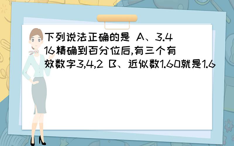 下列说法正确的是 A、3.416精确到百分位后,有三个有效数字3,4,2 B、近似数1.60就是1.6