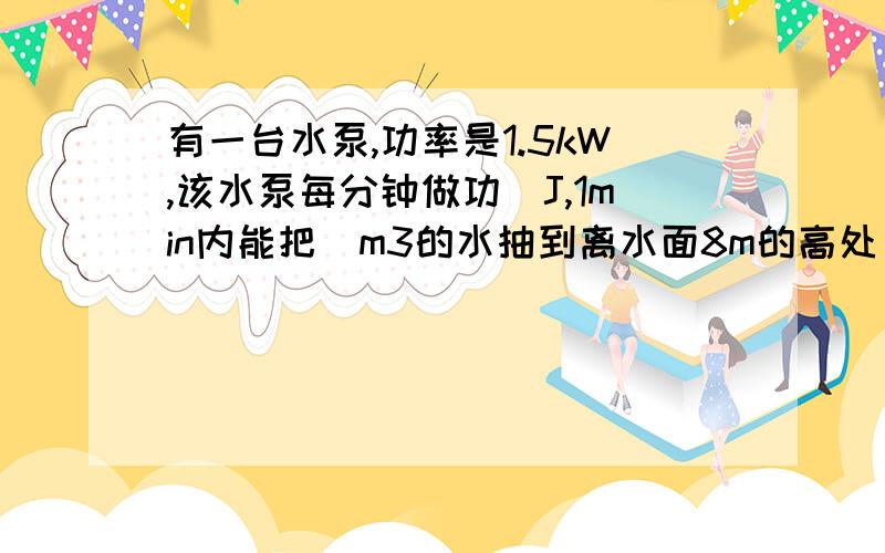 有一台水泵,功率是1.5kW,该水泵每分钟做功_J,1min内能把_m3的水抽到离水面8m的高处