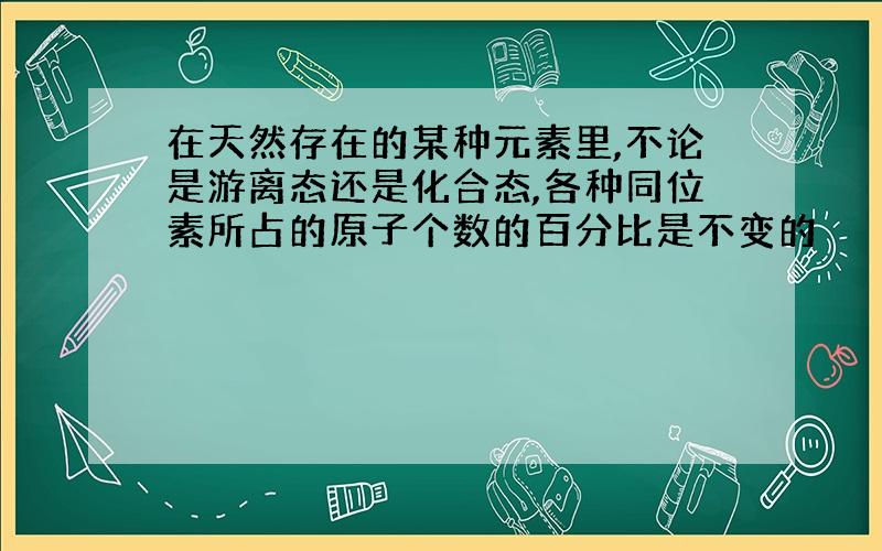 在天然存在的某种元素里,不论是游离态还是化合态,各种同位素所占的原子个数的百分比是不变的