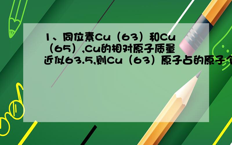 1、同位素Cu（63）和Cu（65）,Cu的相对原子质量近似63.5,则Cu（63）原子占的原子个数百分比是?