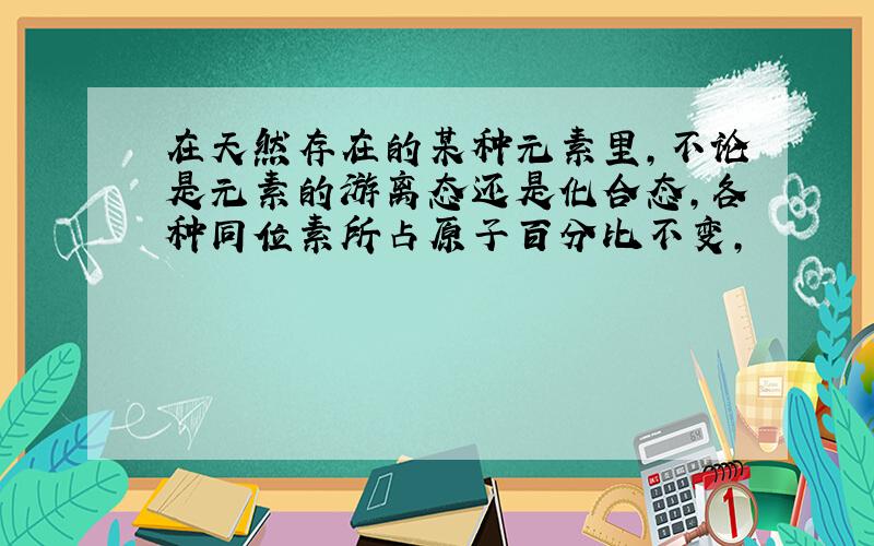 在天然存在的某种元素里,不论是元素的游离态还是化合态,各种同位素所占原子百分比不变,