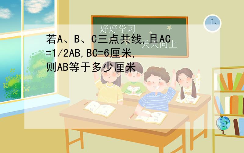 若A、B、C三点共线,且AC=1/2AB,BC=6厘米,则AB等于多少厘米