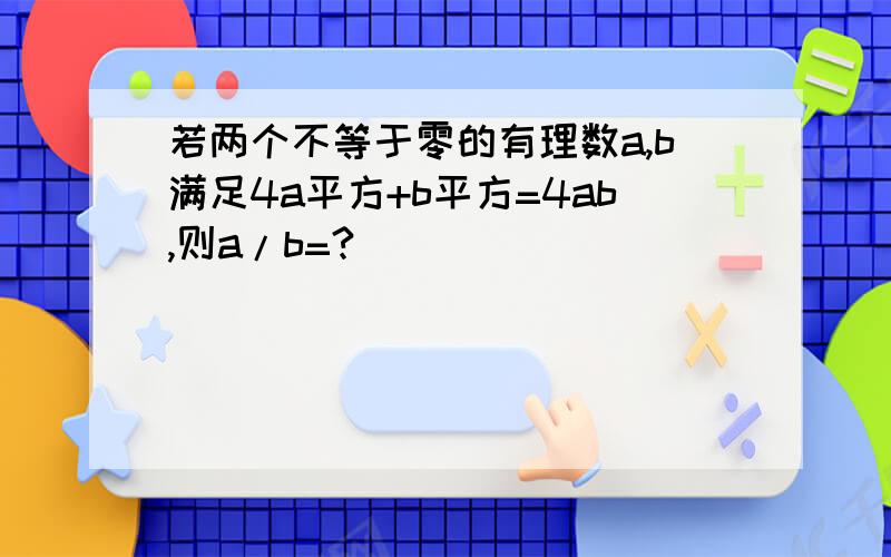 若两个不等于零的有理数a,b满足4a平方+b平方=4ab,则a/b=?