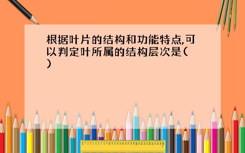 根据叶片的结构和功能特点,可以判定叶所属的结构层次是( )