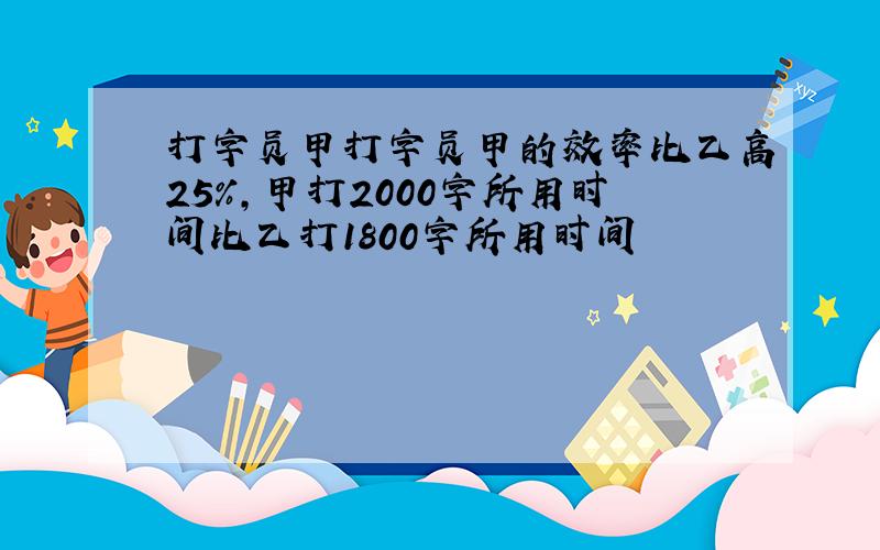 打字员甲打字员甲的效率比乙高25％,甲打2000字所用时间比乙打1800字所用时间