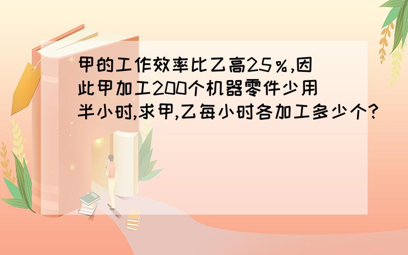 甲的工作效率比乙高25％,因此甲加工200个机器零件少用半小时,求甲,乙每小时各加工多少个?