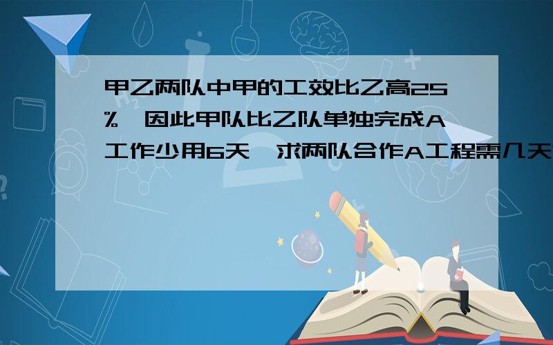 甲乙两队中甲的工效比乙高25%,因此甲队比乙队单独完成A工作少用6天,求两队合作A工程需几天?