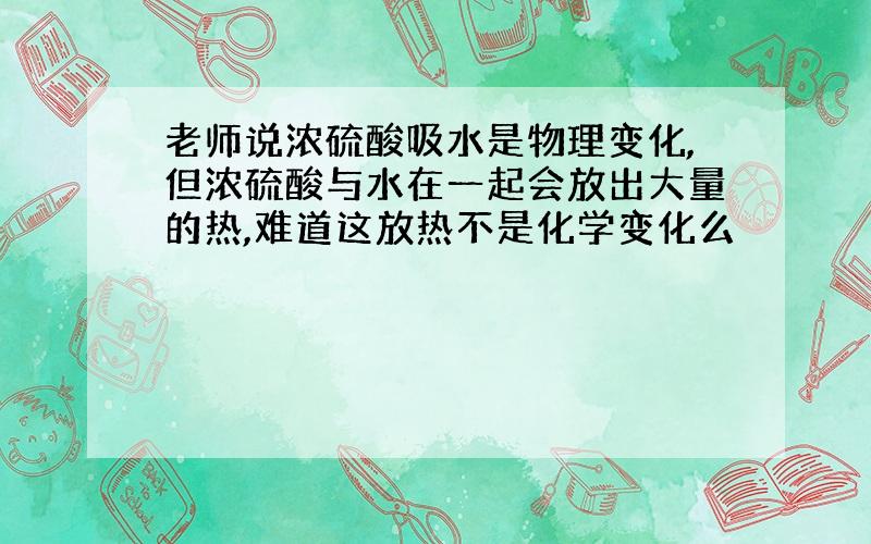 老师说浓硫酸吸水是物理变化,但浓硫酸与水在一起会放出大量的热,难道这放热不是化学变化么