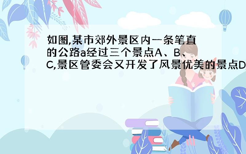 如图,某市郊外景区内一条笔直的公路a经过三个景点A、B、C,景区管委会又开发了风景优美的景点D,经测量景