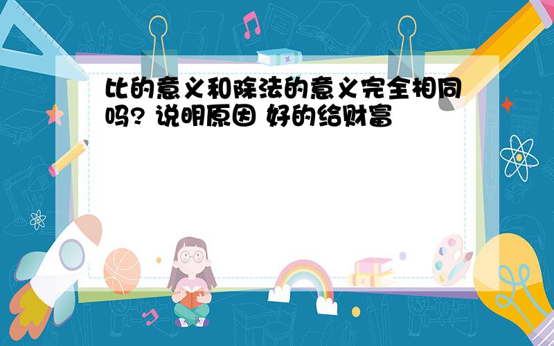 比的意义和除法的意义完全相同吗? 说明原因 好的给财富