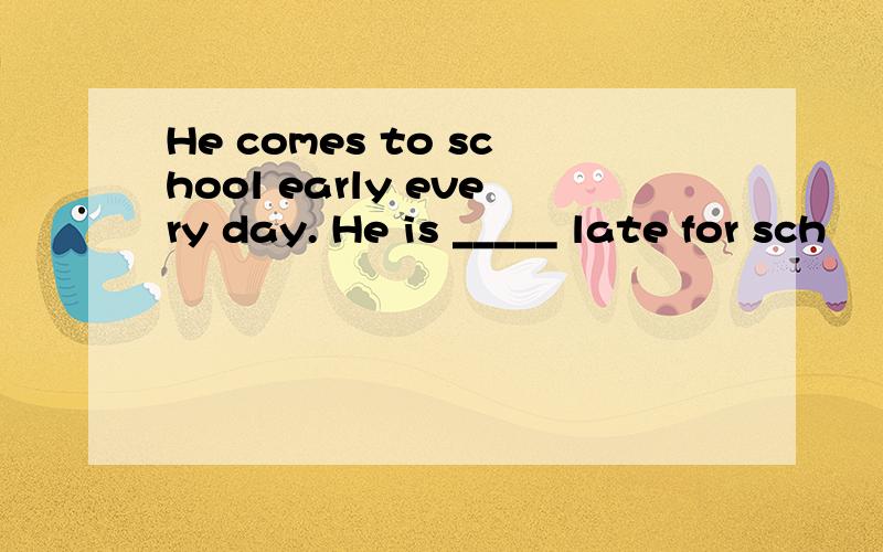 He comes to school early every day. He is _____ late for sch