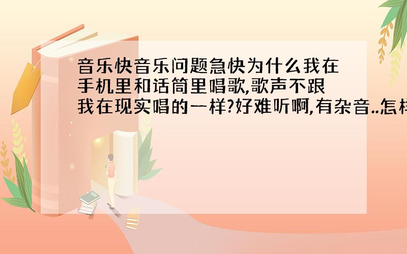 音乐快音乐问题急快为什么我在手机里和话筒里唱歌,歌声不跟我在现实唱的一样?好难听啊,有杂音..怎样才能改正过来?