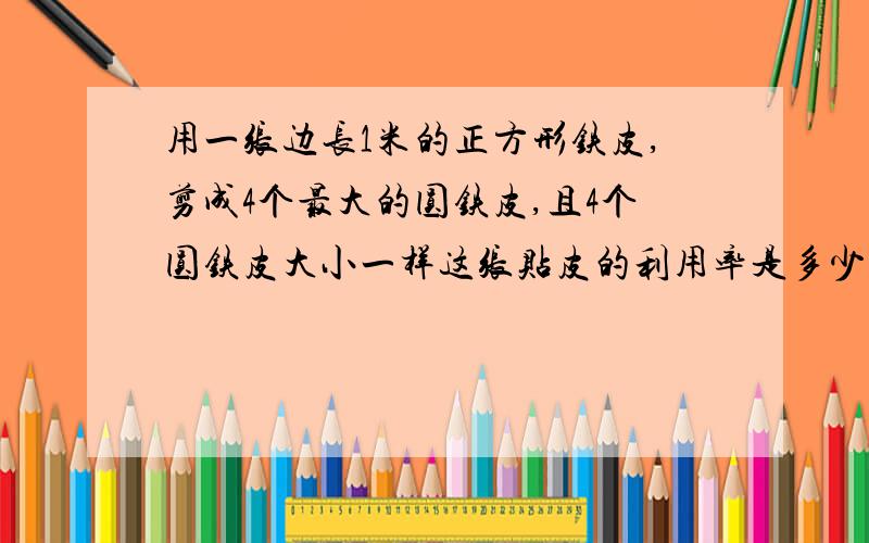 用一张边长1米的正方形铁皮,剪成4个最大的圆铁皮,且4个圆铁皮大小一样这张贴皮的利用率是多少?