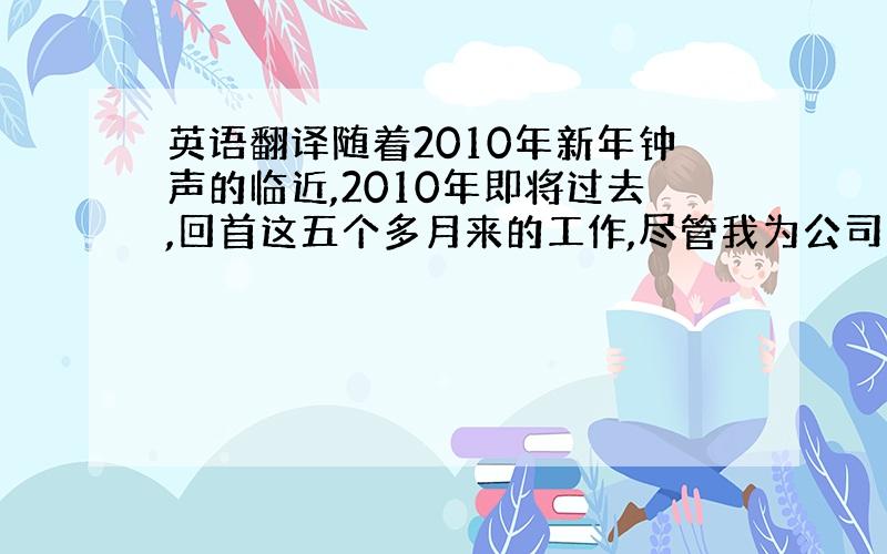 英语翻译随着2010年新年钟声的临近,2010年即将过去,回首这五个多月来的工作,尽管我为公司的贡献微薄,但总算收获不少