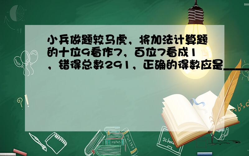 小兵做题较马虎，将加法计算题的十位9看作7，百位7看成1，错得总数291，正确的得数应是______．