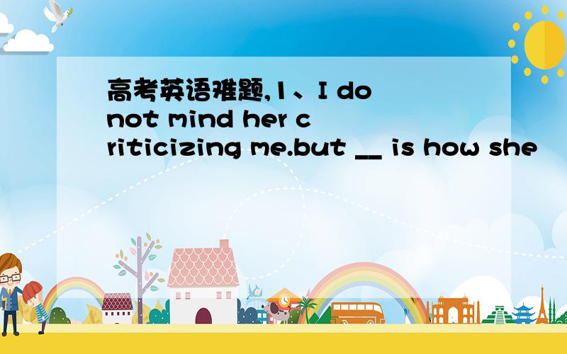 高考英语难题,1、I do not mind her criticizing me.but __ is how she