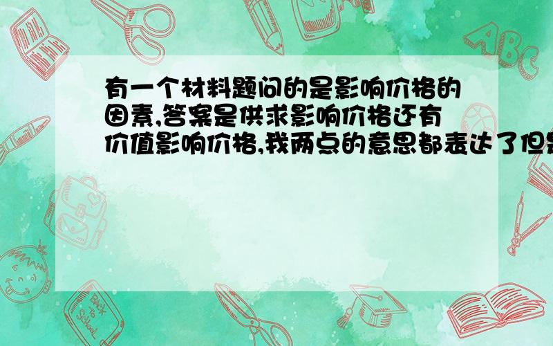 有一个材料题问的是影响价格的因素,答案是供求影响价格还有价值影响价格,我两点的意思都表达了但是因为说的和知识点不对称没给