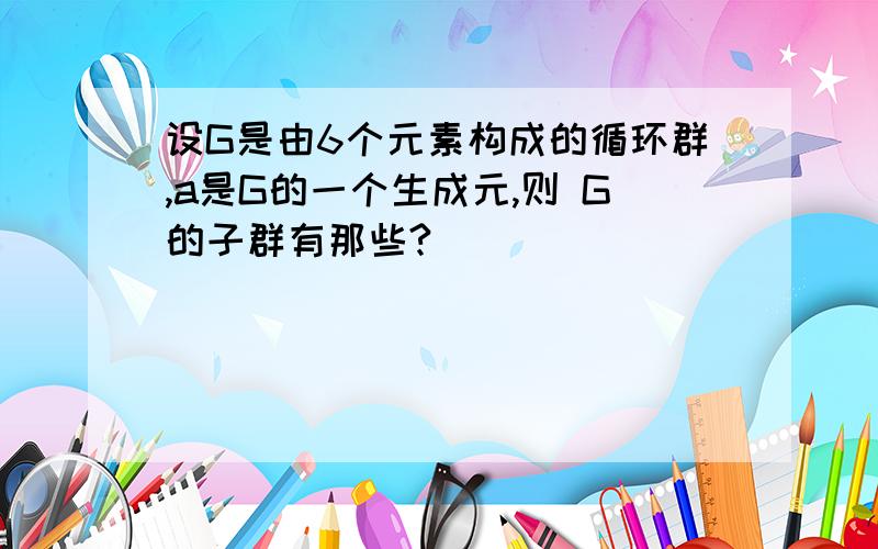 设G是由6个元素构成的循环群,a是G的一个生成元,则 G的子群有那些?