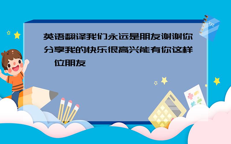 英语翻译我们永远是朋友谢谢你分享我的快乐很高兴能有你这样一位朋友