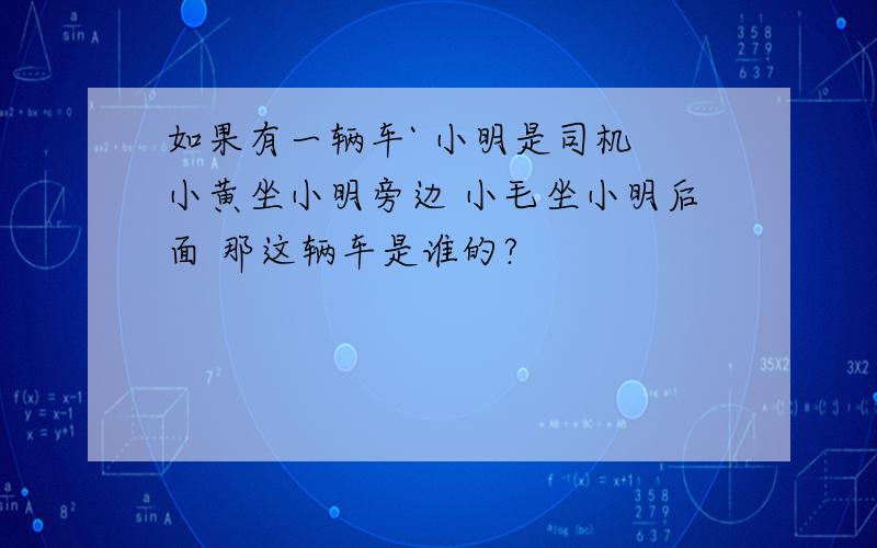 如果有一辆车` 小明是司机 小黄坐小明旁边 小毛坐小明后面 那这辆车是谁的?