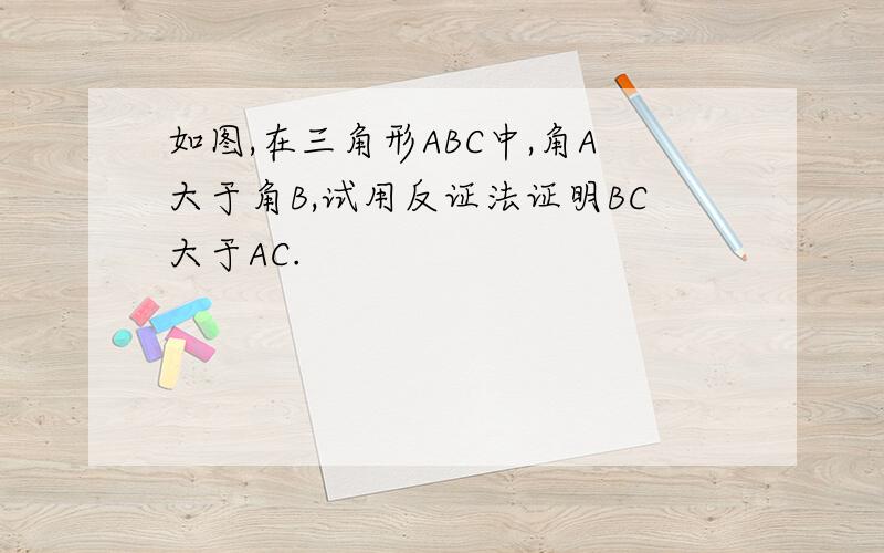 如图,在三角形ABC中,角A大于角B,试用反证法证明BC大于AC.