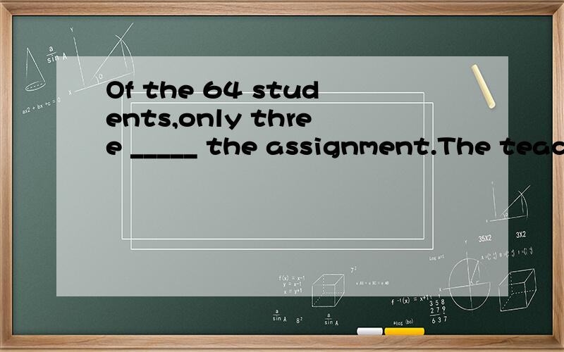 Of the 64 students,only three _____ the assignment.The teach