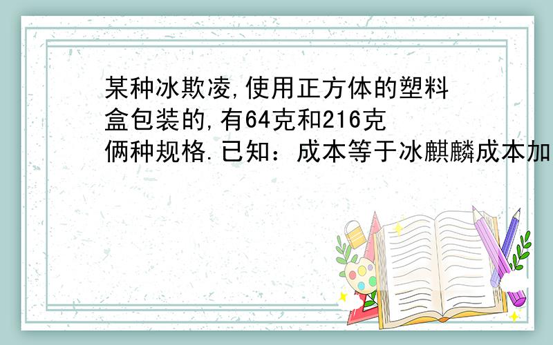 某种冰欺凌,使用正方体的塑料盒包装的,有64克和216克俩种规格.已知：成本等于冰麒麟成本加包装成本