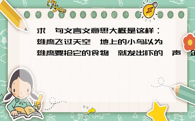 求一句文言文意思大概是这样：雄鹰飞过天空,地上的小鸟以为雄鹰要抢它的食物,就发出吓的一声,企图吓走雄鹰,