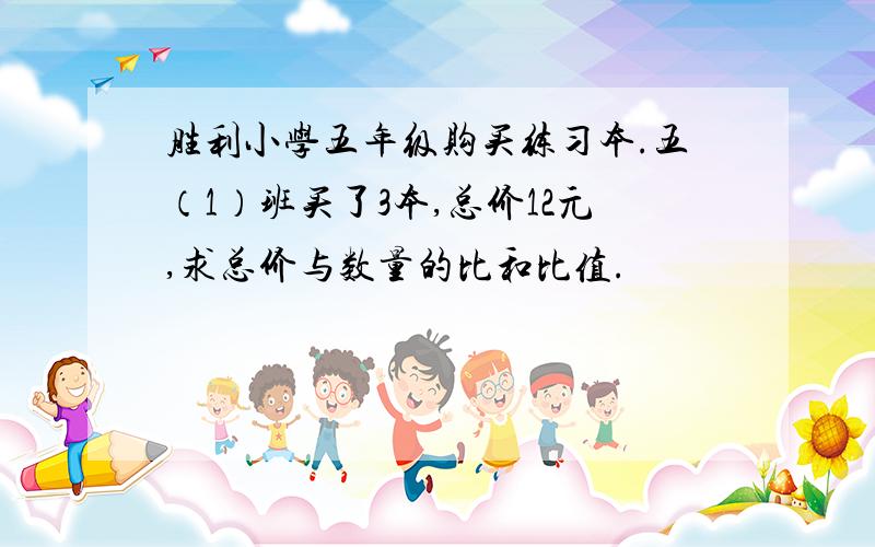 胜利小学五年级购买练习本.五（1）班买了3本,总价12元,求总价与数量的比和比值.