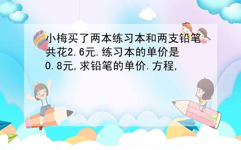 小梅买了两本练习本和两支铅笔共花2.6元.练习本的单价是0.8元,求铅笔的单价.方程,