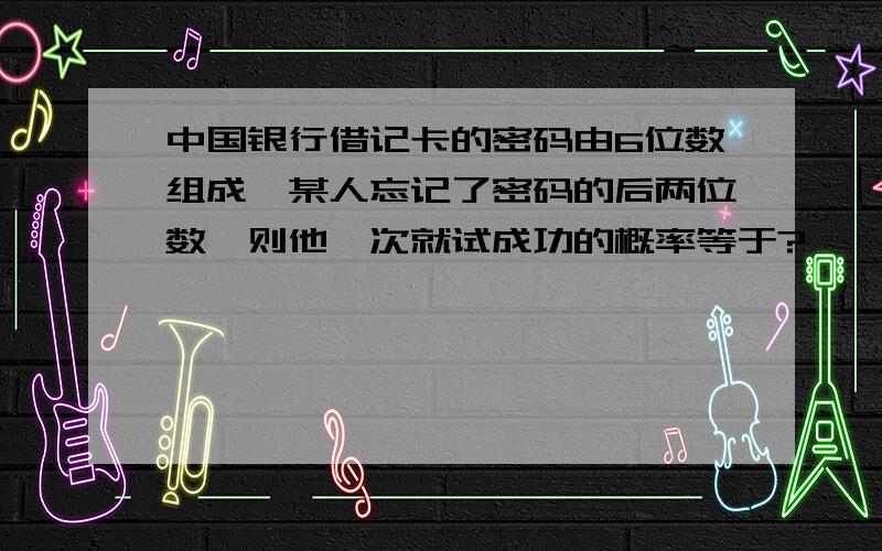 中国银行借记卡的密码由6位数组成,某人忘记了密码的后两位数,则他一次就试成功的概率等于?