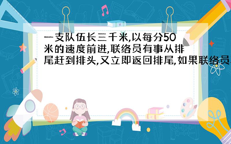 一支队伍长三千米,以每分50米的速度前进,联络员有事从排尾赶到排头,又立即返回排尾,如果联络员骑