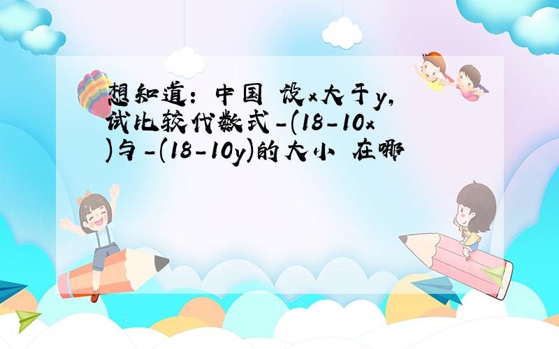 想知道: 中国 设x大于y,试比较代数式-(18-10x)与-(18-10y)的大小 在哪