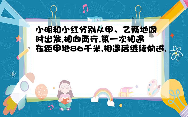 小明和小红分别从甲、乙两地同时出发,相向而行,第一次相遇在距甲地86千米,相遇后继续前进,