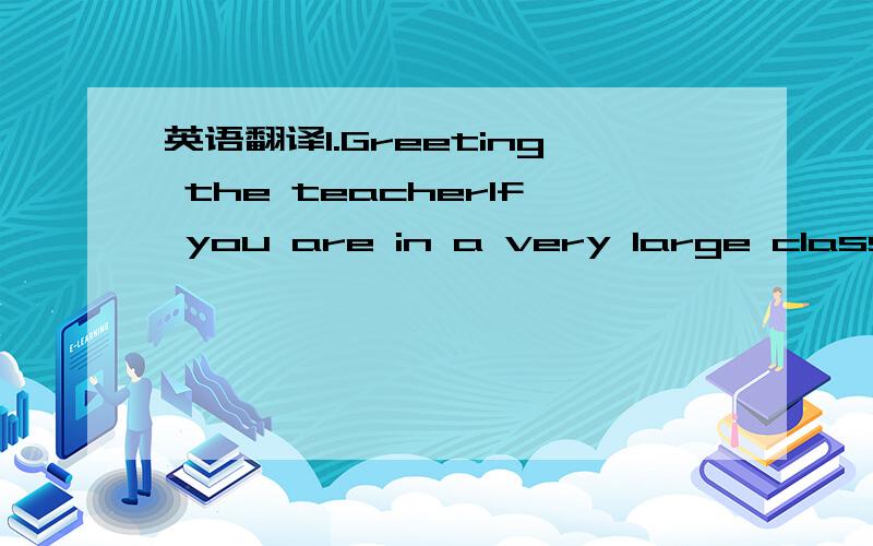 英语翻译1.Greeting the teacherIf you are in a very large class,i