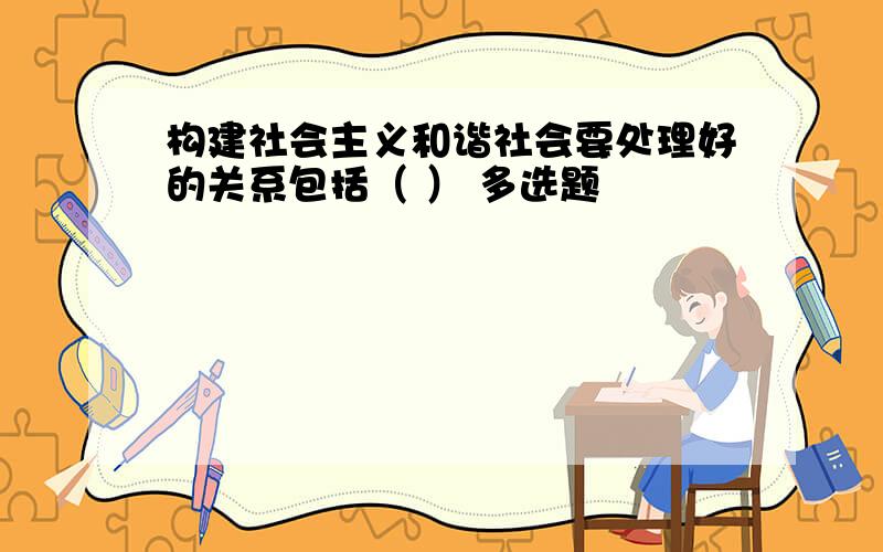 构建社会主义和谐社会要处理好的关系包括（ ） 多选题